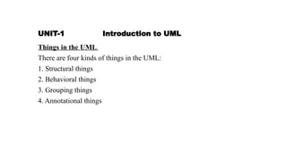 UNIT-1 Introduction to UML
Things in the UML
There are four kinds of things in the UML:
1. Structural things
2. Behavioral things
3. Grouping things
4. Annotational things
 