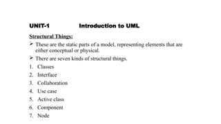 UNIT-1 Introduction to UML
Structural Things:
 These are the static parts of a model, representing elements that are
either conceptual or physical.
 There are seven kinds of structural things.
1. Classes
2. Interface
3. Collaboration
4. Use case
5. Active class
6. Component
7. Node
 
