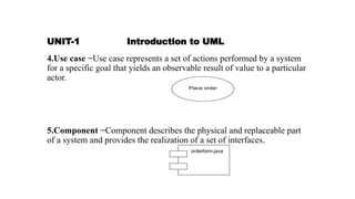 UNIT-1 Introduction to UML
4.Use case −Use case represents a set of actions performed by a system
for a specific goal that yields an observable result of value to a particular
actor.
5.Component −Component describes the physical and replaceable part
of a system and provides the realization of a set of interfaces.
 