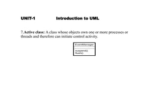 UNIT-1 Introduction to UML
7.Active class: A class whose objects own one or more processes or
threads and therefore can initiate control activity.
 