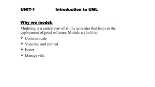 UNIT-1 Introduction to UML
Why we model:
Modeling is a central part of all the activities that leads to the
deployment of good software. Models are built to
 Communicate
 Visualize and control
 Better
 Manage risk.
 