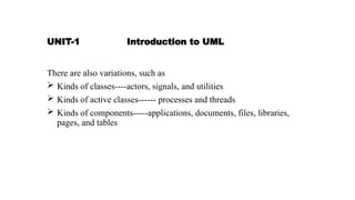 UNIT-1 Introduction to UML
There are also variations, such as
 Kinds of classes----actors, signals, and utilities
 Kinds of active classes------ processes and threads
 Kinds of components-----applications, documents, files, libraries,
pages, and tables
 