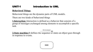 UNIT-1 Introduction to UML
Behavioral Things
Behavioral things are the dynamic parts of UML models.
There are two kinds of behavioral things
1.Interaction: Interaction is defined as a behavior that consists of a
group of messages exchanged among elements to accomplish a specific
task.
2.State machine:It defines the sequence of states an object goes through
in response to events.
 