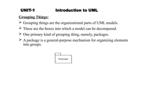 UNIT-1 Introduction to UML
Grouping Things:
 Grouping things are the organizational parts of UML models.
 These are the boxes into which a model can be decomposed.
 One primary kind of grouping thing, namely, packages.
 A package is a general-purpose mechanism for organizing elements
into groups.
 