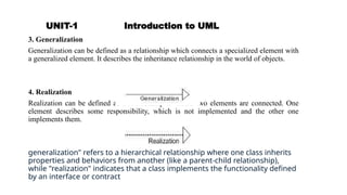 UNIT-1 Introduction to UML
3. Generalization
Generalization can be defined as a relationship which connects a specialized element with
a generalized element. It describes the inheritance relationship in the world of objects.
4. Realization
Realization can be defined as a relationship in which two elements are connected. One
element describes some responsibility, which is not implemented and the other one
implements them.
generalization" refers to a hierarchical relationship where one class inherits
properties and behaviors from another (like a parent-child relationship),
while "realization" indicates that a class implements the functionality defined
by an interface or contract
 