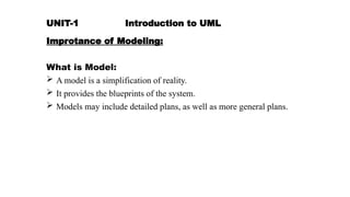 UNIT-1 Introduction to UML
Improtance of Modeling:
What is Model:
 A model is a simplification of reality.
 It provides the blueprints of the system.
 Models may include detailed plans, as well as more general plans.
 