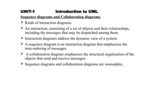 UNIT-1 Introduction to UML
Sequence diagrams and Collaboration diagrams
 Kinds of interaction diagrams.
 An interaction, consisting of a set of objects and their relationships,
including the messages that may be dispatched among them.
 Interaction diagrams address the dynamic view of a system.
 A sequence diagram is an interaction diagram that emphasizes the
time-ordering of messages.
 A collaboration diagram emphasizes the structural organization of the
objects that send and receive messages.
 Sequence diagrams and collaboration diagrams are isomorphic,
 