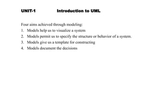 UNIT-1 Introduction to UML
Four aims achieved through modeling:
1. Models help us to visualize a system
2. Models permit us to specify the structure or behavior of a system.
3. Models give us a template for constructing
4. Models document the decisions
 