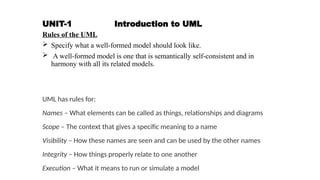 UNIT-1 Introduction to UML
Rules of the UML
 Specify what a well-formed model should look like.
 A well-formed model is one that is semantically self-consistent and in
harmony with all its related models.
UML has rules for:
Names – What elements can be called as things, relationships and diagrams
Scope – The context that gives a specific meaning to a name
Visibility – How these names are seen and can be used by the other names
Integrity – How things properly relate to one another
Execution – What it means to run or simulate a model
 