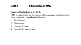 UNIT-1 Introduction to UML
Common Mechanisms in the UML
UML is made simpler by the presence of four common mechanisms that
apply consistently throughout the language.
1. Specifications
2. Adornments
3. Common divisions
4. Extensibility mechanisms
 