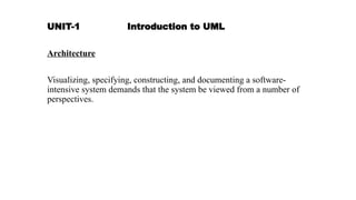 UNIT-1 Introduction to UML
Architecture
Visualizing, specifying, constructing, and documenting a software-
intensive system demands that the system be viewed from a number of
perspectives.
 