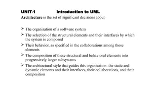 UNIT-1 Introduction to UML
Architecture is the set of significant decisions about
 The organization of a software system
 The selection of the structural elements and their interfaces by which
the system is composed
 Their behavior, as specified in the collaborations among those
elements
 The composition of these structural and behavioral elements into
progressively larger subsystems
 The architectural style that guides this organization: the static and
dynamic elements and their interfaces, their collaborations, and their
composition
 
