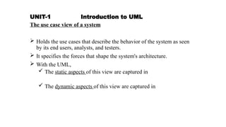 UNIT-1 Introduction to UML
The use case view of a system
 Holds the use cases that describe the behavior of the system as seen
by its end users, analysts, and testers.
 It specifies the forces that shape the system's architecture.
 With the UML,
 The static aspects of this view are captured in
 The dynamic aspects of this view are captured in
 