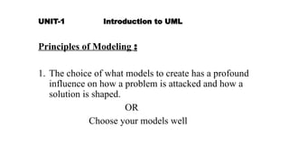 UNIT-1 Introduction to UML
Principles of Modeling :
1. The choice of what models to create has a profound
influence on how a problem is attacked and how a
solution is shaped.
OR
Choose your models well
 