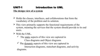 UNIT-1 Introduction to UML
The design view of a system
 Holds the classes, interfaces, and collaborations that form the
vocabulary of the problem and its solution.
 This view primarily supports the functional requirements of the
system, meaning the services that the system should provide to its end
users.
 With the UML,
 The static aspects of this view are captured in
Class diagrams and Object diagrams
 The dynamic aspects of this view are captured in
Interaction diagrams, statechart diagrams, and activity
diagrams.
 