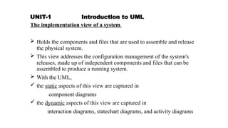 UNIT-1 Introduction to UML
The implementation view of a system
 Holds the components and files that are used to assemble and release
the physical system.
 This view addresses the configuration management of the system's
releases, made up of independent components and files that can be
assembled to produce a running system.
 With the UML,
 the static aspects of this view are captured in
component diagrams
 the dynamic aspects of this view are captured in
interaction diagrams, statechart diagrams, and activity diagrams
 
