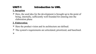 UNIT-1 Introduction to UML
1. Inception
 Here, the seed idea for the development is brought up to the point of
being, internally, sufficiently well-founded for entering into the
elaboration phase
2. Elaboration
 Here the product vision and its architecture are defined.
 The system's requirements are articulated, prioritized, and baselined.

 