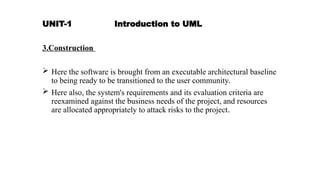 UNIT-1 Introduction to UML
3.Construction
 Here the software is brought from an executable architectural baseline
to being ready to be transitioned to the user community.
 Here also, the system's requirements and its evaluation criteria are
reexamined against the business needs of the project, and resources
are allocated appropriately to attack risks to the project.
 