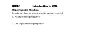 UNIT-1 Introduction to UML
Object-Oriented Modeling:
In software, there are several ways to approach a model.
1. An algorithmic perspective
2. An object-oriented perspective.
 