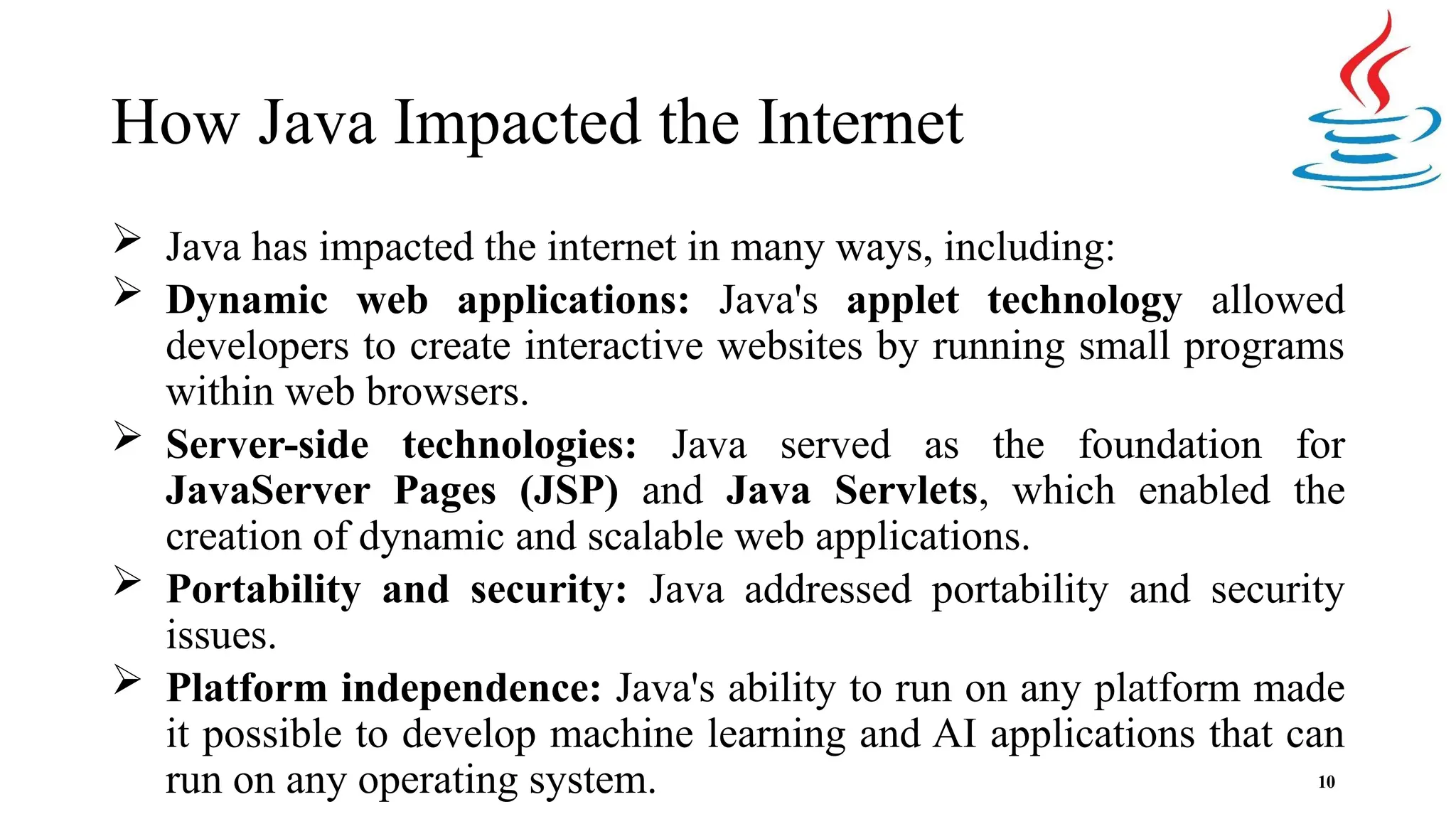 How Java Impacted the Internet 10  Java has impacted the internet in many ways, including:  Dynamic web applications: Java's applet technology allowed developers to create interactive websites by running small programs within web browsers.  Server-side technologies: Java served as the foundation for JavaServer Pages (JSP) and Java Servlets, which enabled the creation of dynamic and scalable web applications.  Portability and security: Java addressed portability and security issues.  Platform independence: Java's ability to run on any platform made it possible to develop machine learning and AI applications that can run on any operating system. 