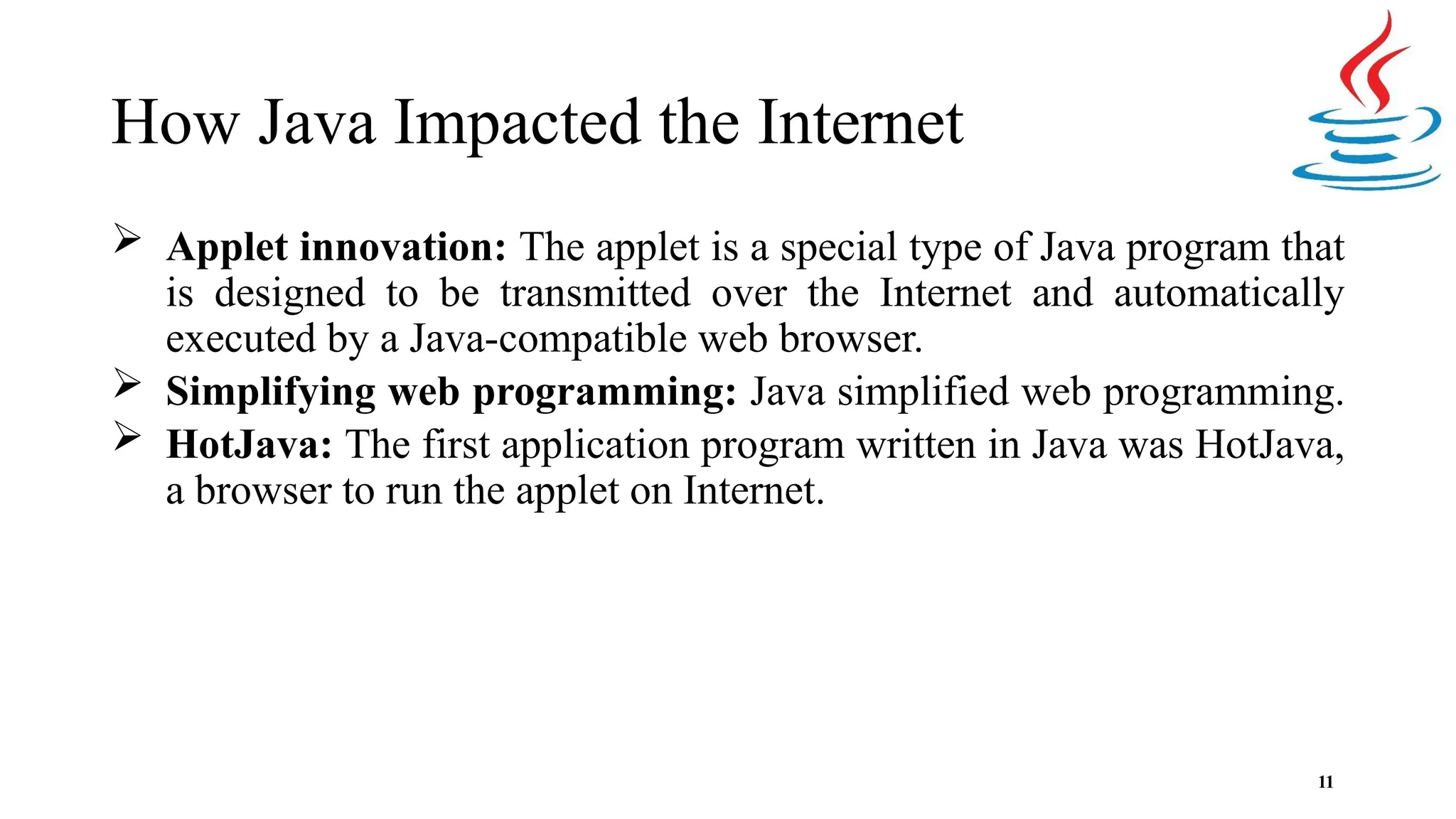 How Java Impacted the Internet 11  Applet innovation: The applet is a special type of Java program that is designed to be transmitted over the Internet and automatically executed by a Java-compatible web browser.  Simplifying web programming: Java simplified web programming.  HotJava: The first application program written in Java was HotJava, a browser to run the applet on Internet. 