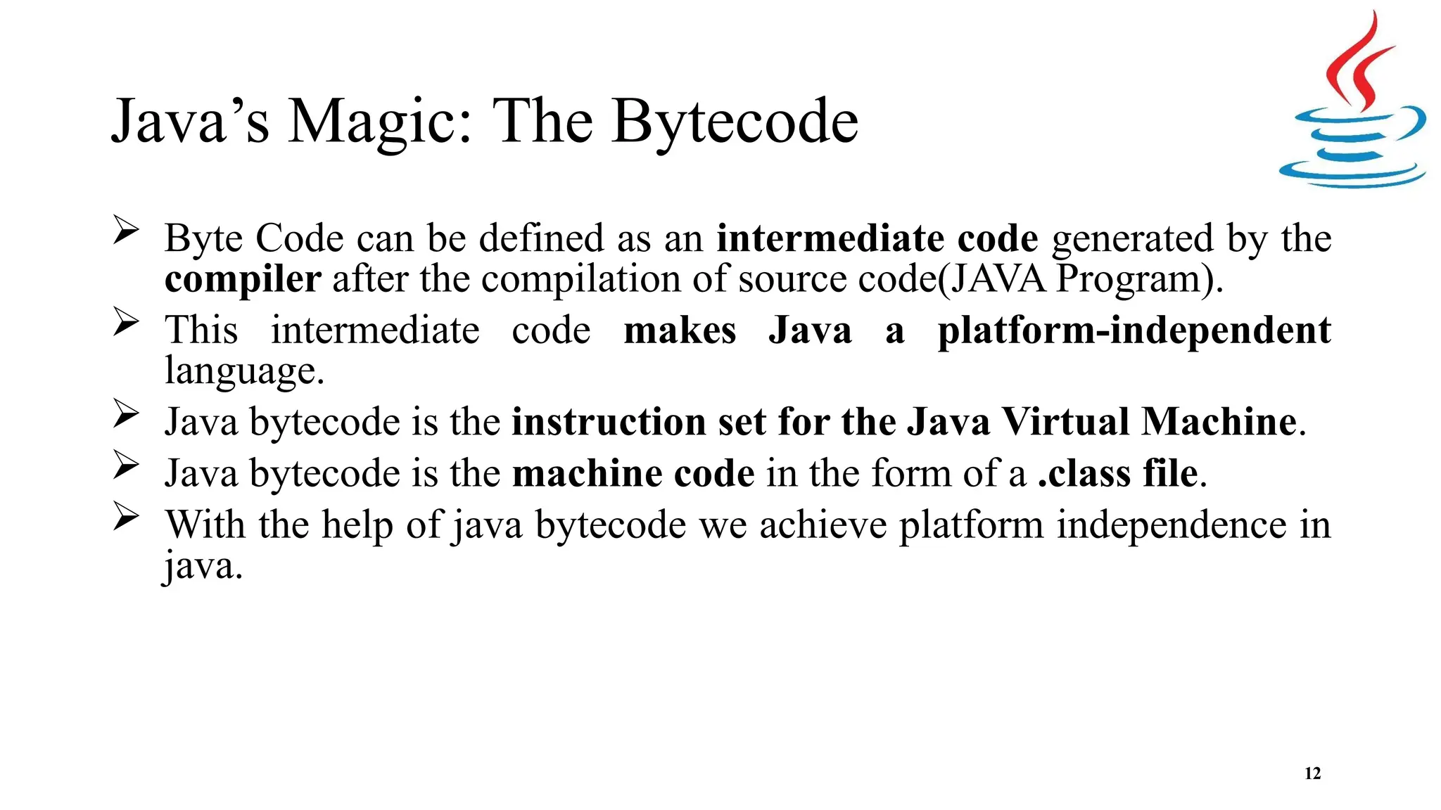 Java’s Magic: The Bytecode 12  Byte Code can be defined as an intermediate code generated by the compiler after the compilation of source code(JAVA Program).  This intermediate code makes Java a platform-independent language.  Java bytecode is the instruction set for the Java Virtual Machine.  Java bytecode is the machine code in the form of a .class file.  With the help of java bytecode we achieve platform independence in java. 