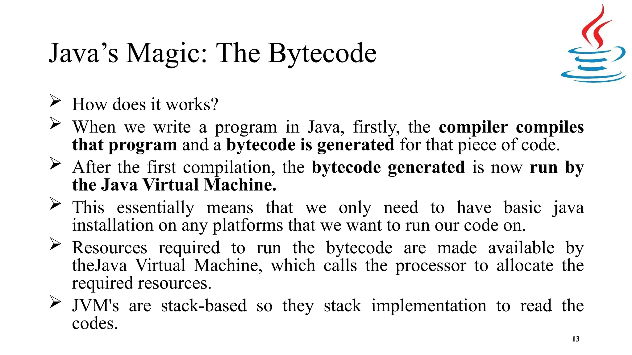 Java’s Magic: The Bytecode 13  How does it works?  When we write a program in Java, firstly, the compiler compiles that program and a bytecode is generated for that piece of code.  After the first compilation, the bytecode generated is now run by the Java Virtual Machine.  This essentially means that we only need to have basic java installation on any platforms that we want to run our code on.  Resources required to run the bytecode are made available by theJava Virtual Machine, which calls the processor to allocate the required resources.  JVM's are stack-based so they stack implementation to read the codes. 