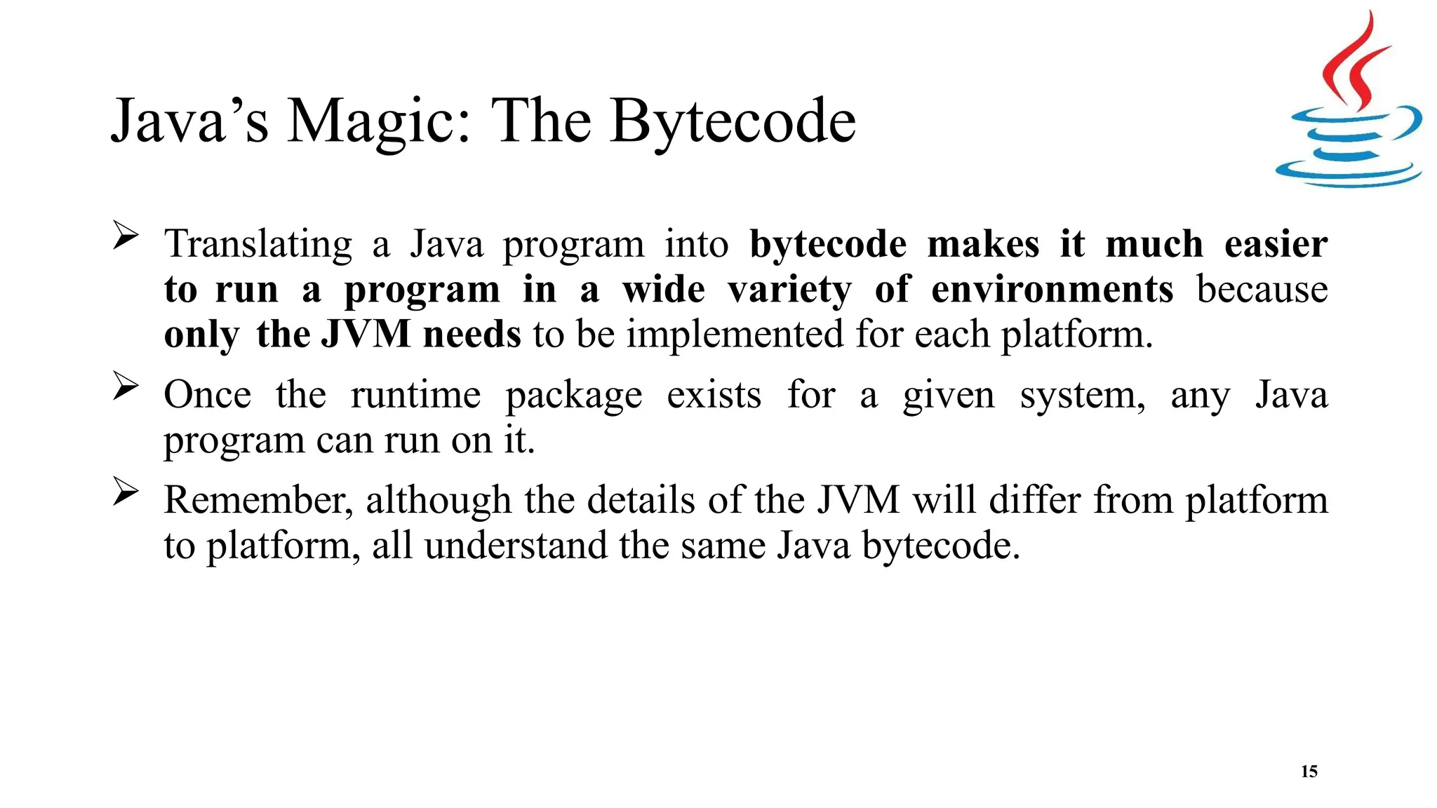 Java’s Magic: The Bytecode 15  Translating a Java program into bytecode makes it much easier to run a program in a wide variety of environments because only the JVM needs to be implemented for each platform.  Once the runtime package exists for a given system, any Java program can run on it.  Remember, although the details of the JVM will differ from platform to platform, all understand the same Java bytecode. 