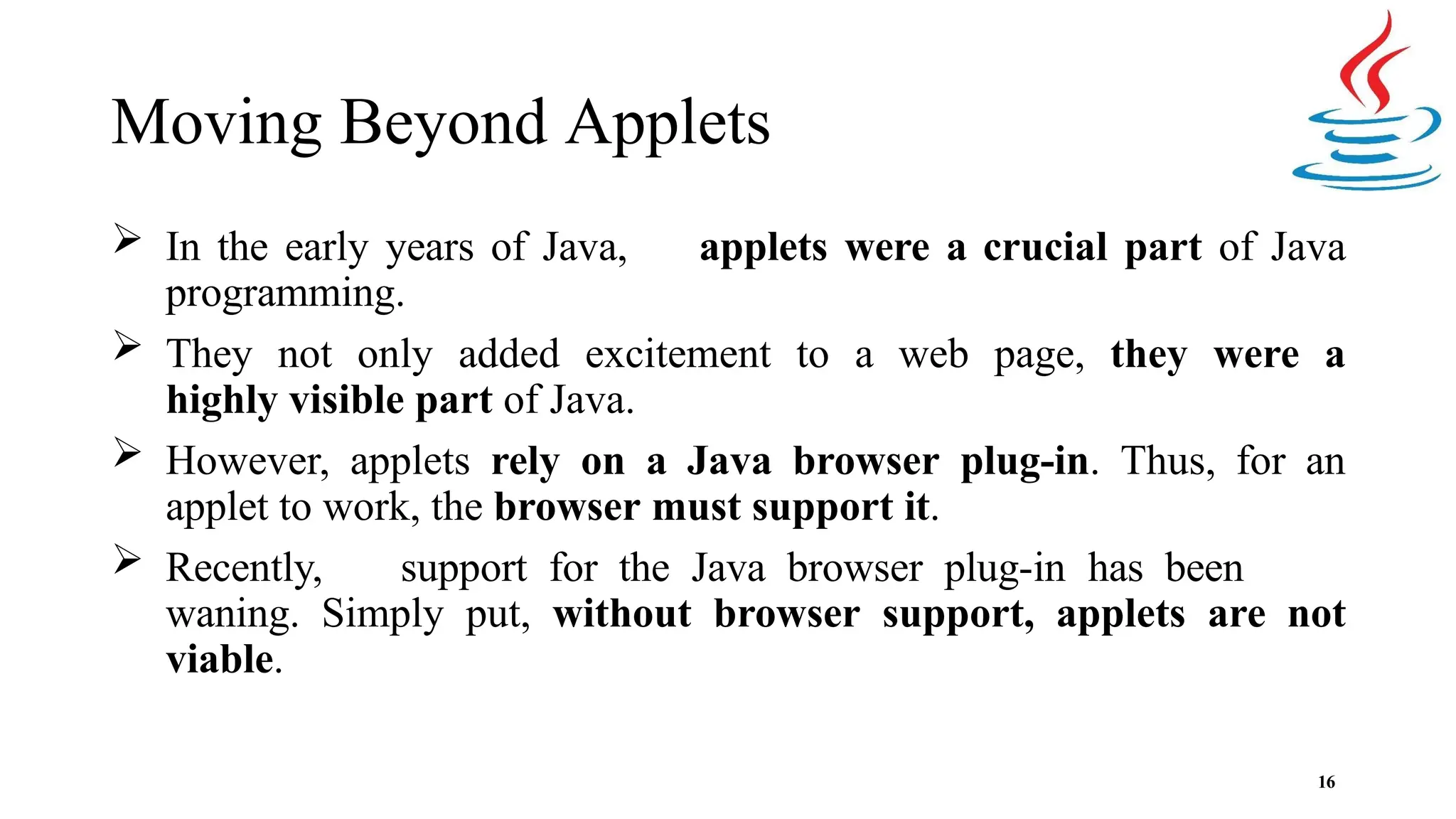 Moving Beyond Applets 16  In the early years of Java, applets were a crucial part of Java programming.  They not only added excitement to a web page, they were a highly visible part of Java.  However, applets rely on a Java browser plug-in. Thus, for an applet to work, the browser must support it.  Recently, support for the Java browser plug-in has been waning. Simply put, without browser support, applets are not viable. 