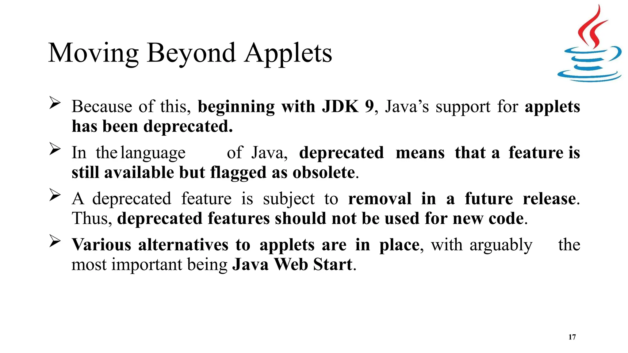 Moving Beyond Applets 17  Because of this, beginning with JDK 9, Java’s support for applets has been deprecated.  In thelanguage of Java, deprecated means that a feature is still available but flagged as obsolete.  A deprecated feature is subject to removal in a future release. Thus, deprecated features should not be used for new code.  Various alternatives to applets are in place, with arguably the most important being Java Web Start. 