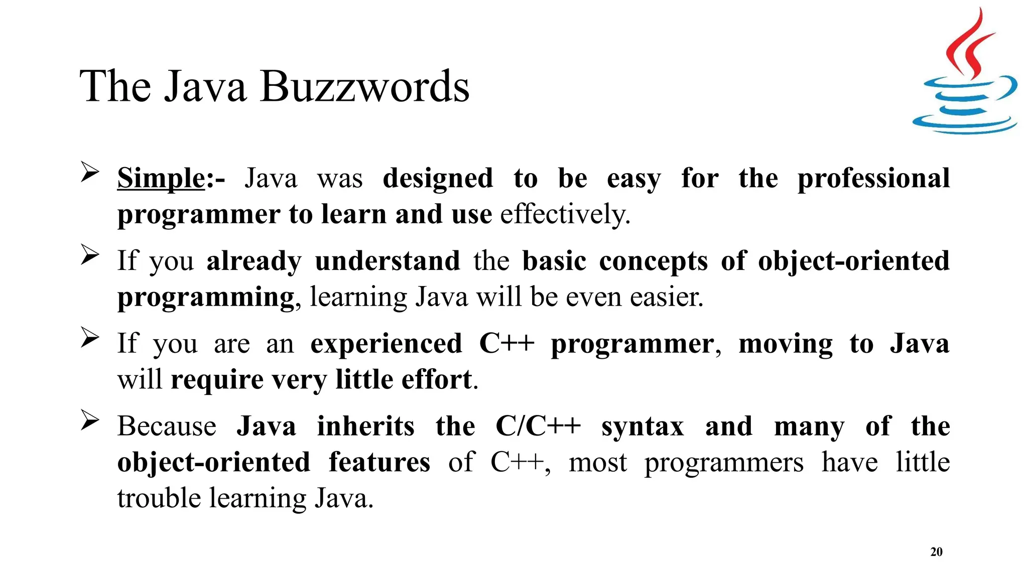 The Java Buzzwords 20  Simple:- Java was designed to be easy for the professional programmer to learn and use effectively.  If you already understand the basic concepts of object-oriented programming, learning Java will be even easier.  If you are an experienced C++ programmer, moving to Java will require very little effort.  Because Java inherits the C/C++ syntax and many of the object-oriented features of C++, most programmers have little trouble learning Java. 