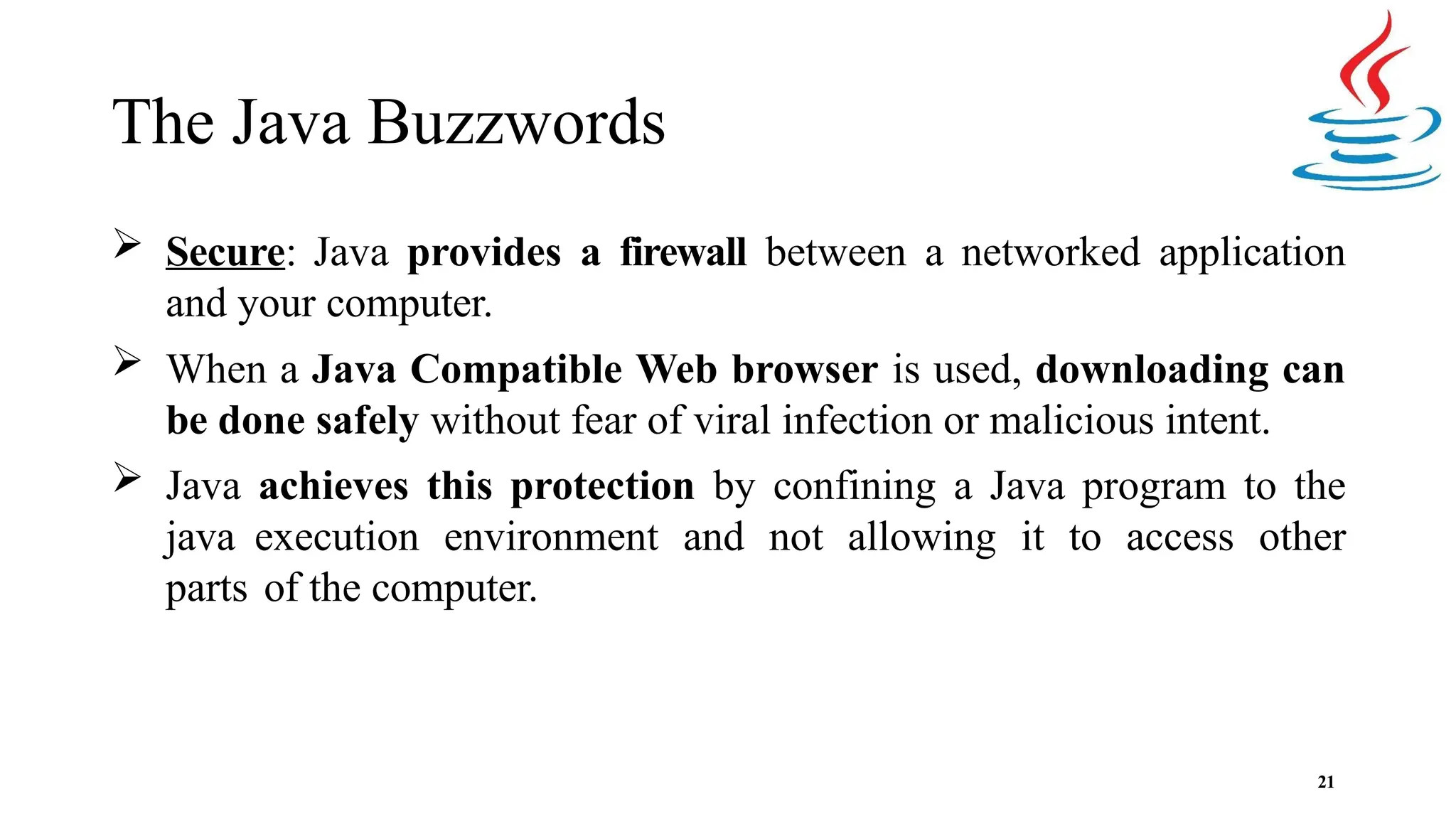 The Java Buzzwords 21  Secure: Java provides a firewall between a networked application and your computer.  When a Java Compatible Web browser is used, downloading can be done safely without fear of viral infection or malicious intent.  Java achieves this protection by confining a Java program to the java execution environment and not allowing it to access other parts of the computer. 