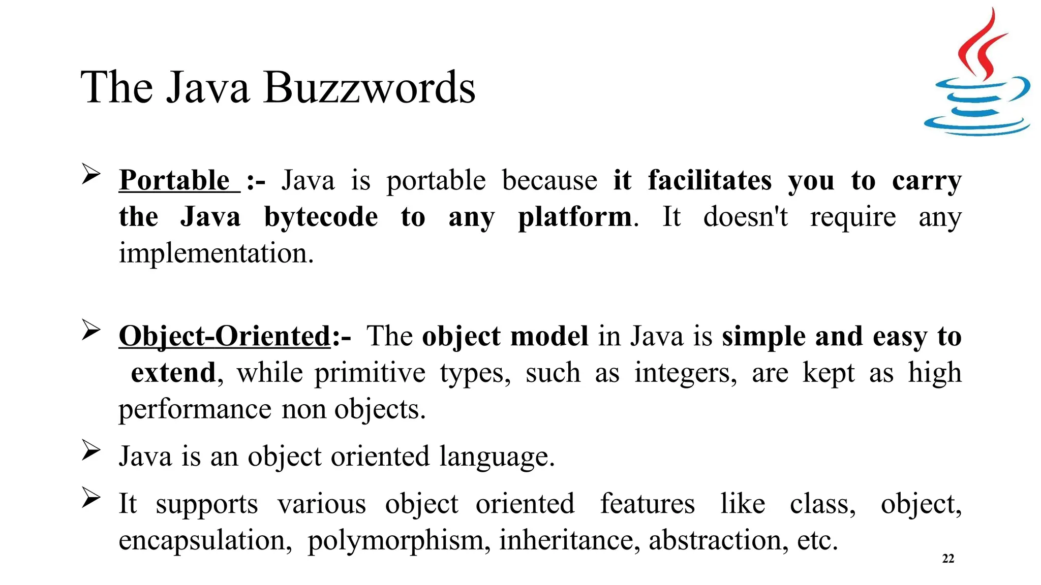 The Java Buzzwords 22  Portable :- Java is portable because it facilitates you to carry the Java bytecode to any platform. It doesn't require any implementation.  Object-Oriented:- The object model in Java is simple and easy to extend, while primitive types, such as integers, are kept as high performance non objects.  Java is an object oriented language.  It supports various object oriented features like class, object, encapsulation, polymorphism, inheritance, abstraction, etc. 