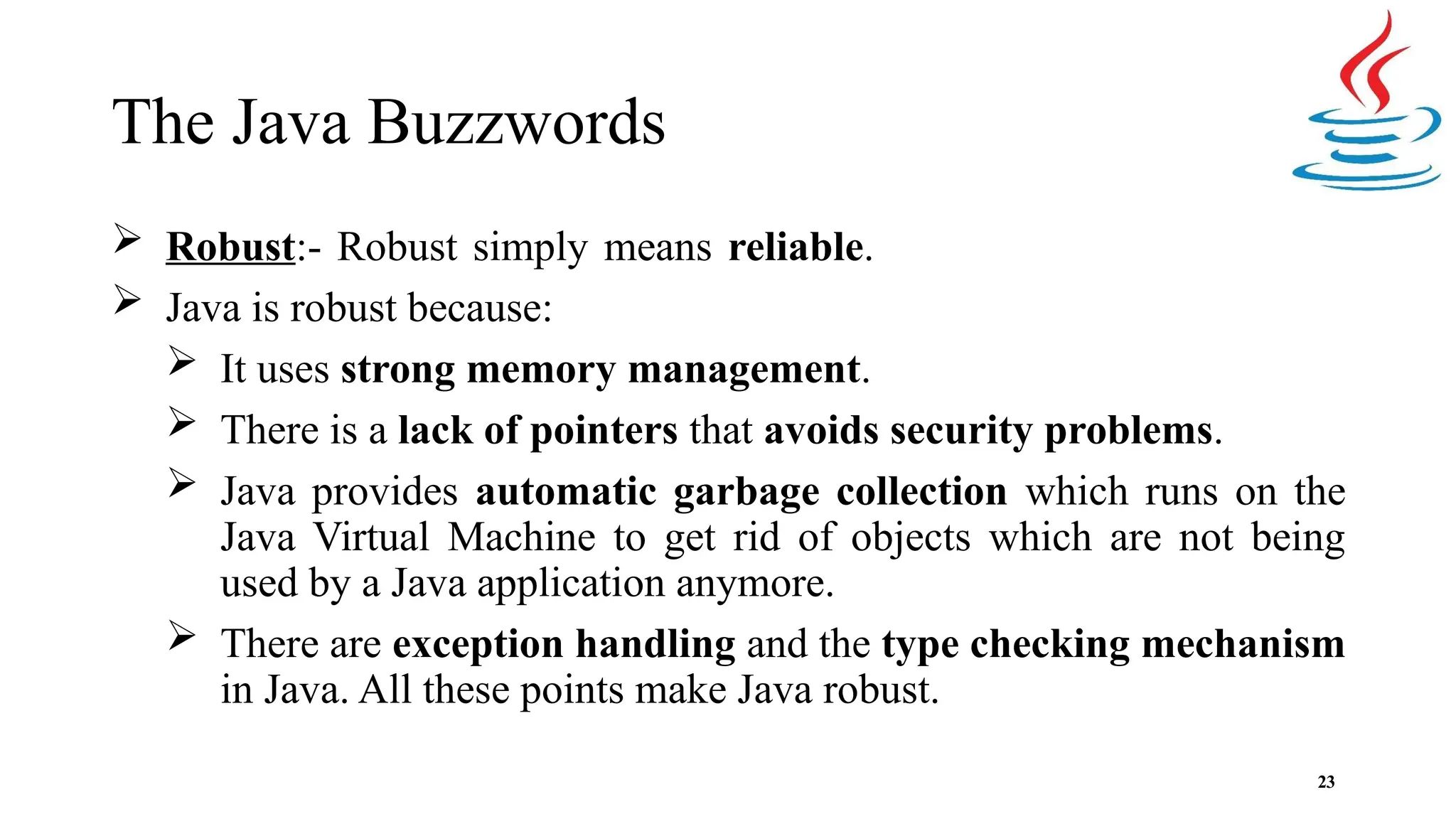 The Java Buzzwords 23  Robust:- Robust simply means reliable.  Java is robust because:  It uses strong memory management.  There is a lack of pointers that avoids security problems.  Java provides automatic garbage collection which runs on the Java Virtual Machine to get rid of objects which are not being used by a Java application anymore.  There are exception handling and the type checking mechanism in Java. All these points make Java robust. 