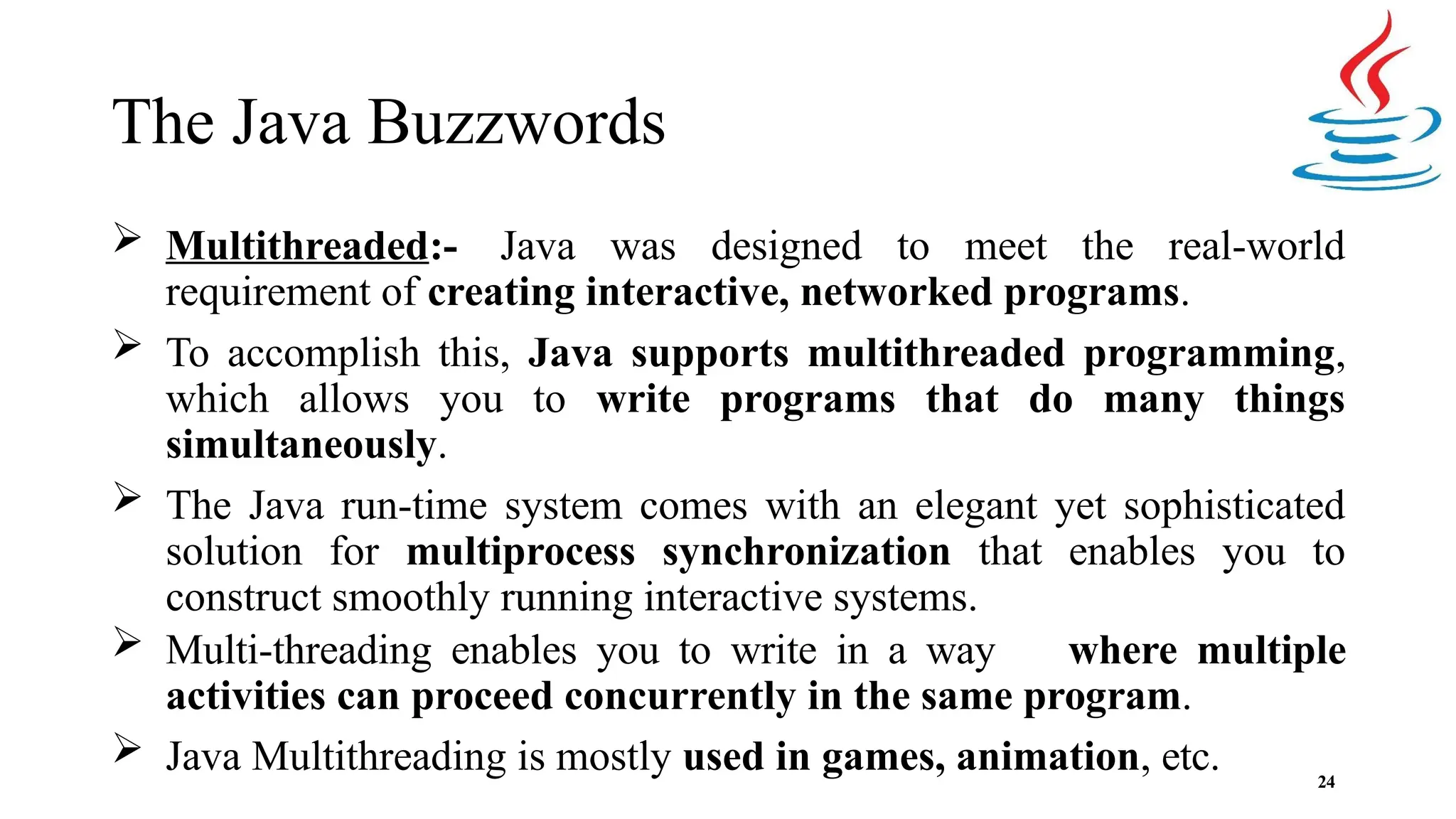 The Java Buzzwords 24  Multithreaded:- Java was designed to meet the real-world requirement of creating interactive, networked programs.  To accomplish this, Java supports multithreaded programming, which allows you to write programs that do many things simultaneously.  The Java run-time system comes with an elegant yet sophisticated solution for multiprocess synchronization that enables you to construct smoothly running interactive systems.  Multi-threading enables you to write in a way where multiple activities can proceed concurrently in the same program.  Java Multithreading is mostly used in games, animation, etc. 