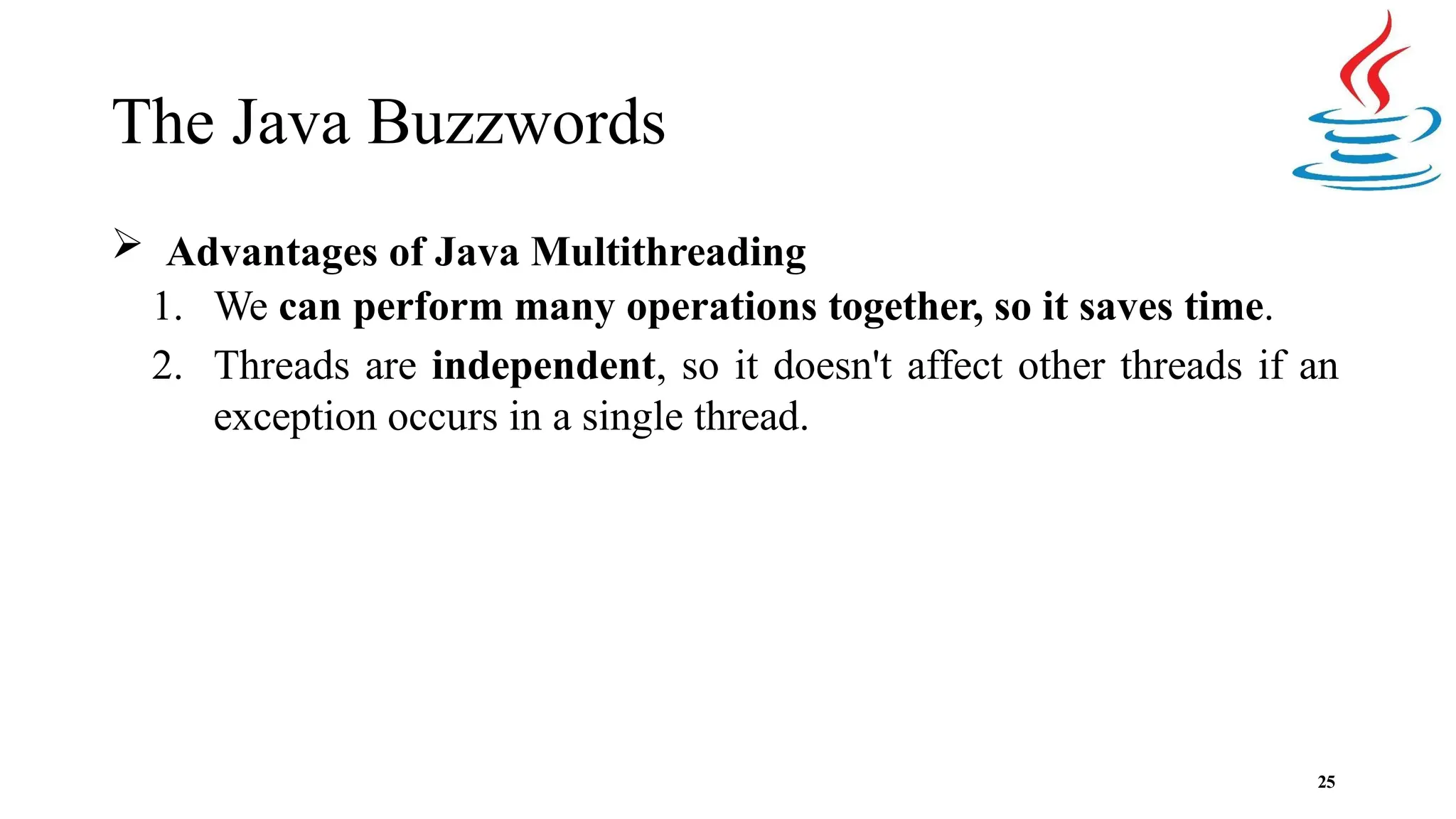 The Java Buzzwords 25  Advantages of Java Multithreading 1. We can perform many operations together, so it saves time. 2. Threads are independent, so it doesn't affect other threads if an exception occurs in a single thread. 