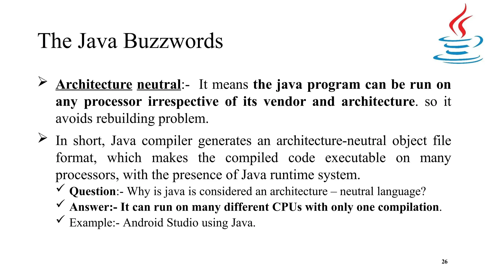 The Java Buzzwords 26  Architecture neutral:- It means the java program can be run on any processor irrespective of its vendor and architecture. so it avoids rebuilding problem.  In short, Java compiler generates an architecture-neutral object file format, which makes the compiled code executable on many processors, with the presence of Java runtime system.  Question:- Why is java is considered an architecture – neutral language?  Answer:- It can run on many different CPUs with only one compilation.  Example:- Android Studio using Java. 