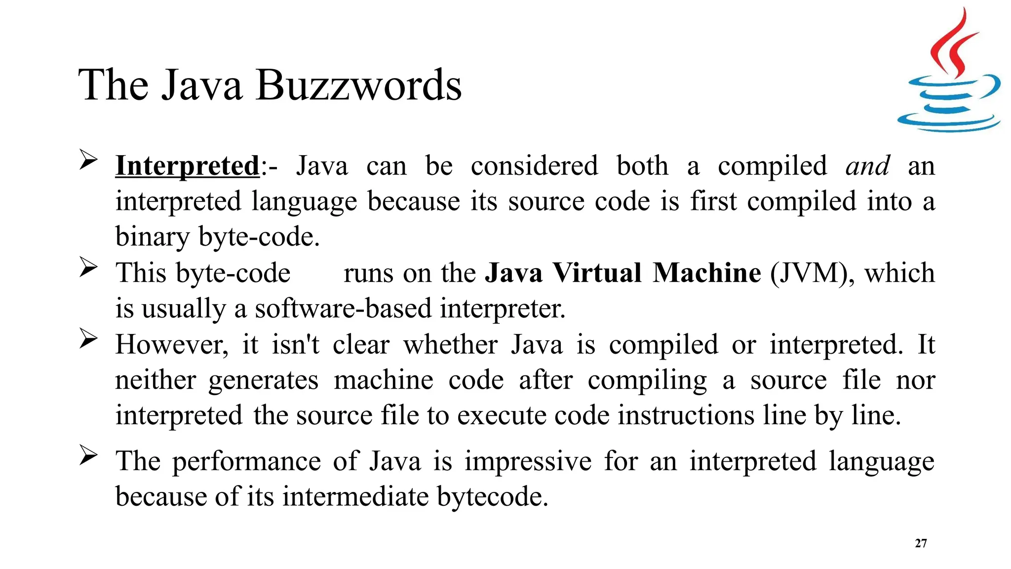The Java Buzzwords 27  Interpreted:- Java can be considered both a compiled and an interpreted language because its source code is first compiled into a binary byte-code.  This byte-code runs on the Java Virtual Machine (JVM), which is usually a software-based interpreter.  However, it isn't clear whether Java is compiled or interpreted. It neither generates machine code after compiling a source file nor interpreted the source file to execute code instructions line by line.  The performance of Java is impressive for an interpreted language because of its intermediate bytecode. 