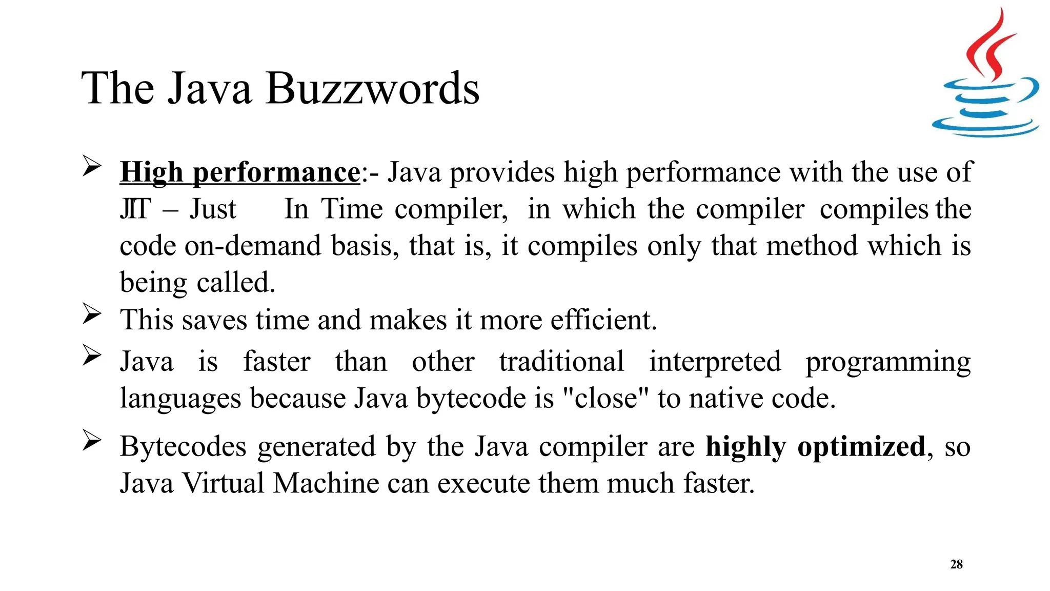 The Java Buzzwords 28  High performance:- Java provides high performance with the use of JIT – Just In Time compiler, in which the compiler compiles the code on-demand basis, that is, it compiles only that method which is being called.  This saves time and makes it more efficient.  Java is faster than other traditional interpreted programming languages because Java bytecode is "close" to native code.  Bytecodes generated by the Java compiler are highly optimized, so Java Virtual Machine can execute them much faster. 