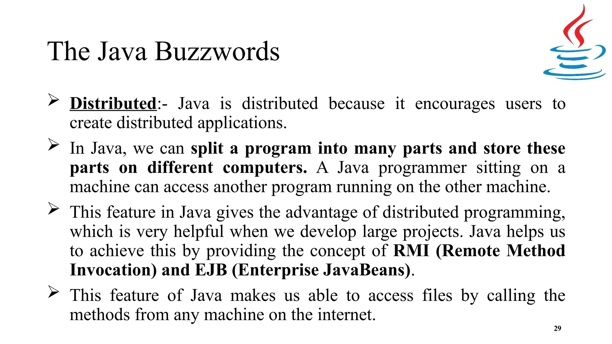 The Java Buzzwords 29  Distributed:- Java is distributed because it encourages users to create distributed applications.  In Java, we can split a program into many parts and store these parts on different computers. A Java programmer sitting on a machine can access another program running on the other machine.  This feature in Java gives the advantage of distributed programming, which is very helpful when we develop large projects. Java helps us to achieve this by providing the concept of RMI (Remote Method Invocation) and EJB (Enterprise JavaBeans).  This feature of Java makes us able to access files by calling the methods from any machine on the internet. 