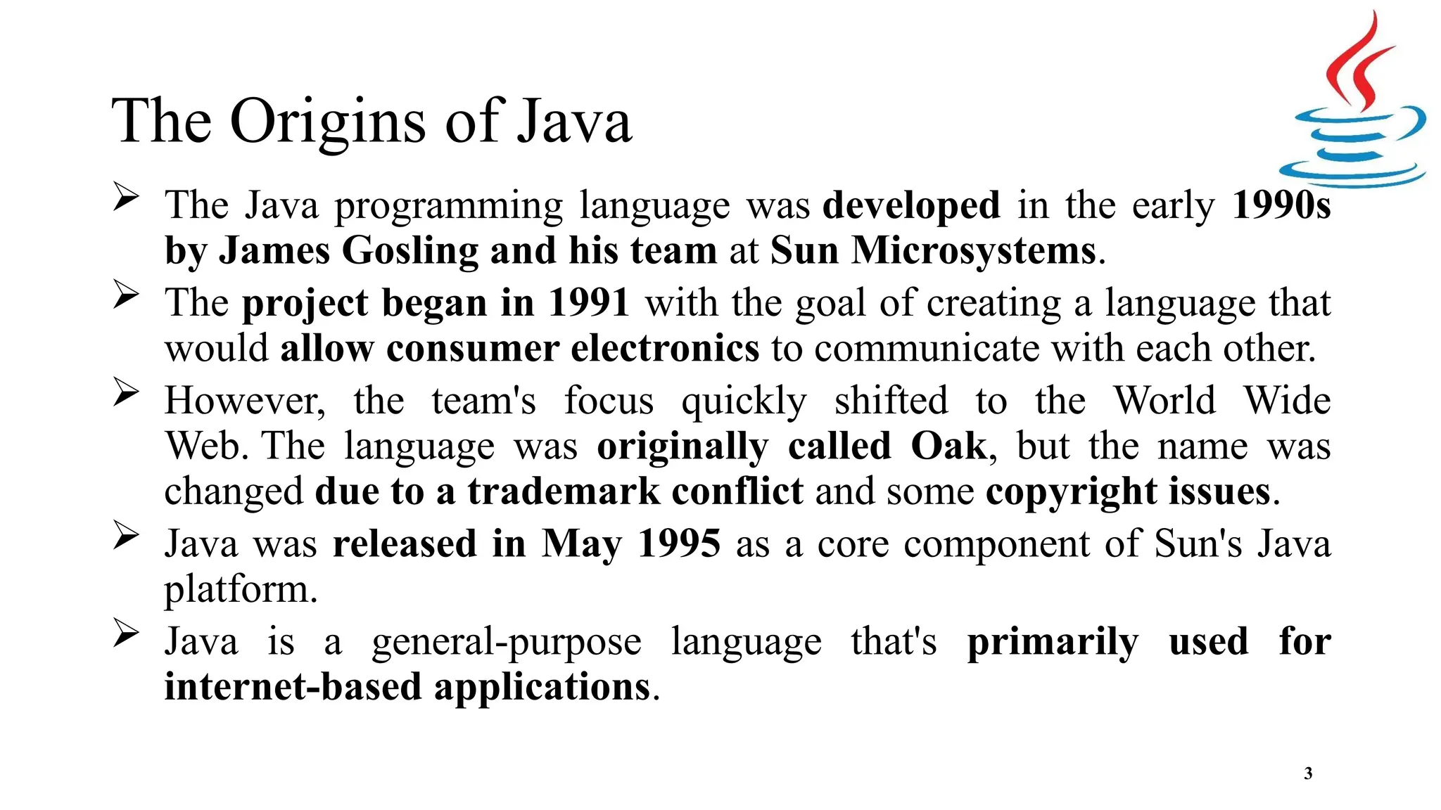 The Origins of Java 3  The Java programming language was developed in the early 1990s by James Gosling and his team at Sun Microsystems.  The project began in 1991 with the goal of creating a language that would allow consumer electronics to communicate with each other.  However, the team's focus quickly shifted to the World Wide Web. The language was originally called Oak, but the name was changed due to a trademark conflict and some copyright issues.  Java was released in May 1995 as a core component of Sun's Java platform.  Java is a general-purpose language that's primarily used for internet-based applications. 