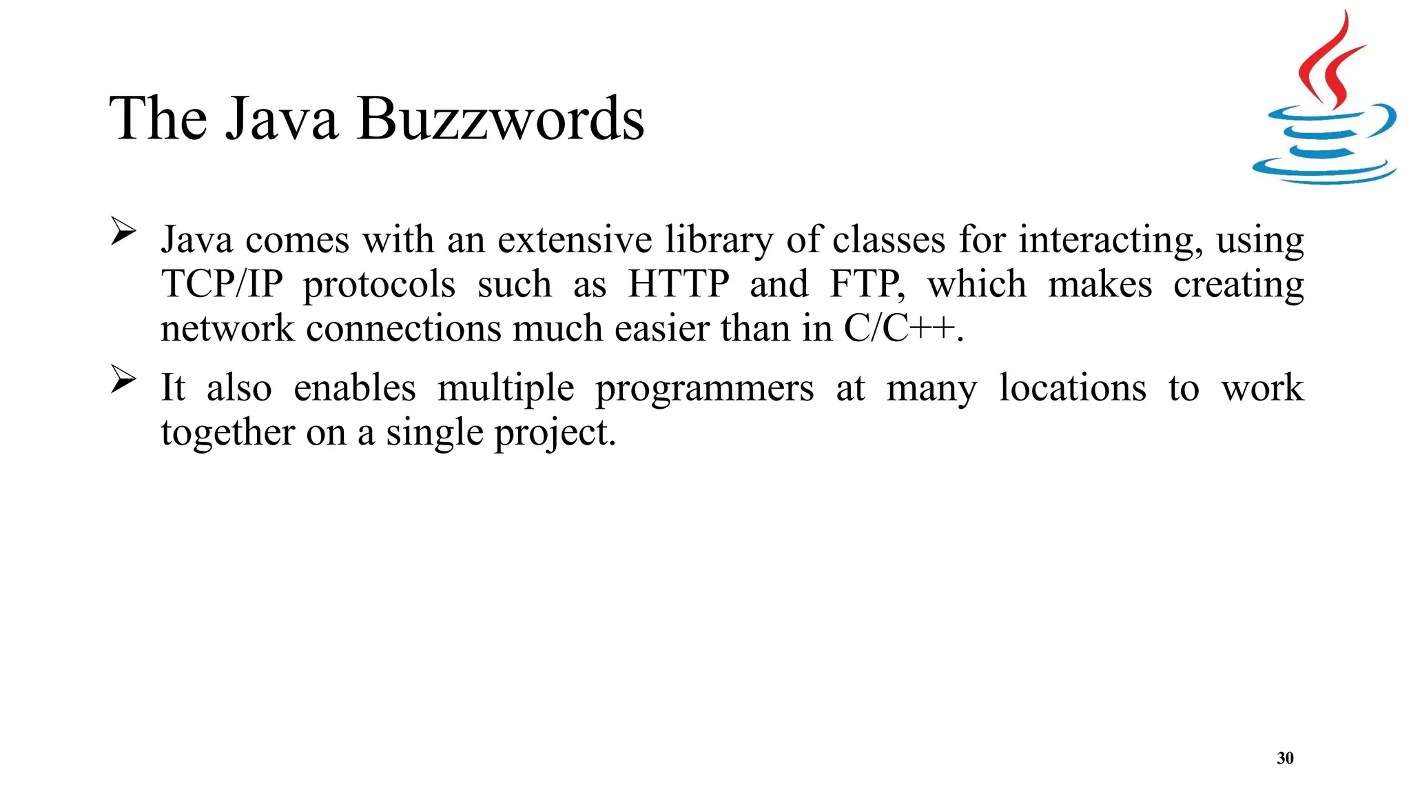The Java Buzzwords 30  Java comes with an extensive library of classes for interacting, using TCP/IP protocols such as HTTP and FTP, which makes creating network connections much easier than in C/C++.  It also enables multiple programmers at many locations to work together on a single project. 
