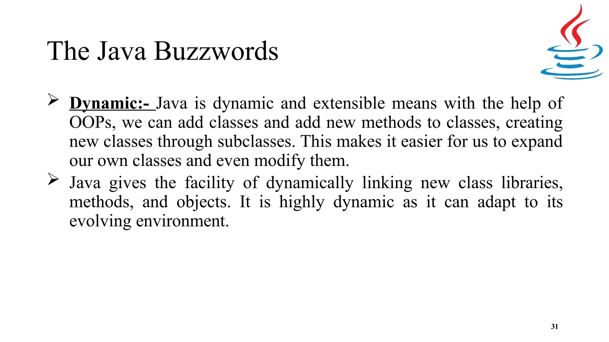 The Java Buzzwords 31  Dynamic:- Java is dynamic and extensible means with the help of OOPs, we can add classes and add new methods to classes, creating new classes through subclasses. This makes it easier for us to expand our own classes and even modify them.  Java gives the facility of dynamically linking new class libraries, methods, and objects. It is highly dynamic as it can adapt to its evolving environment. 