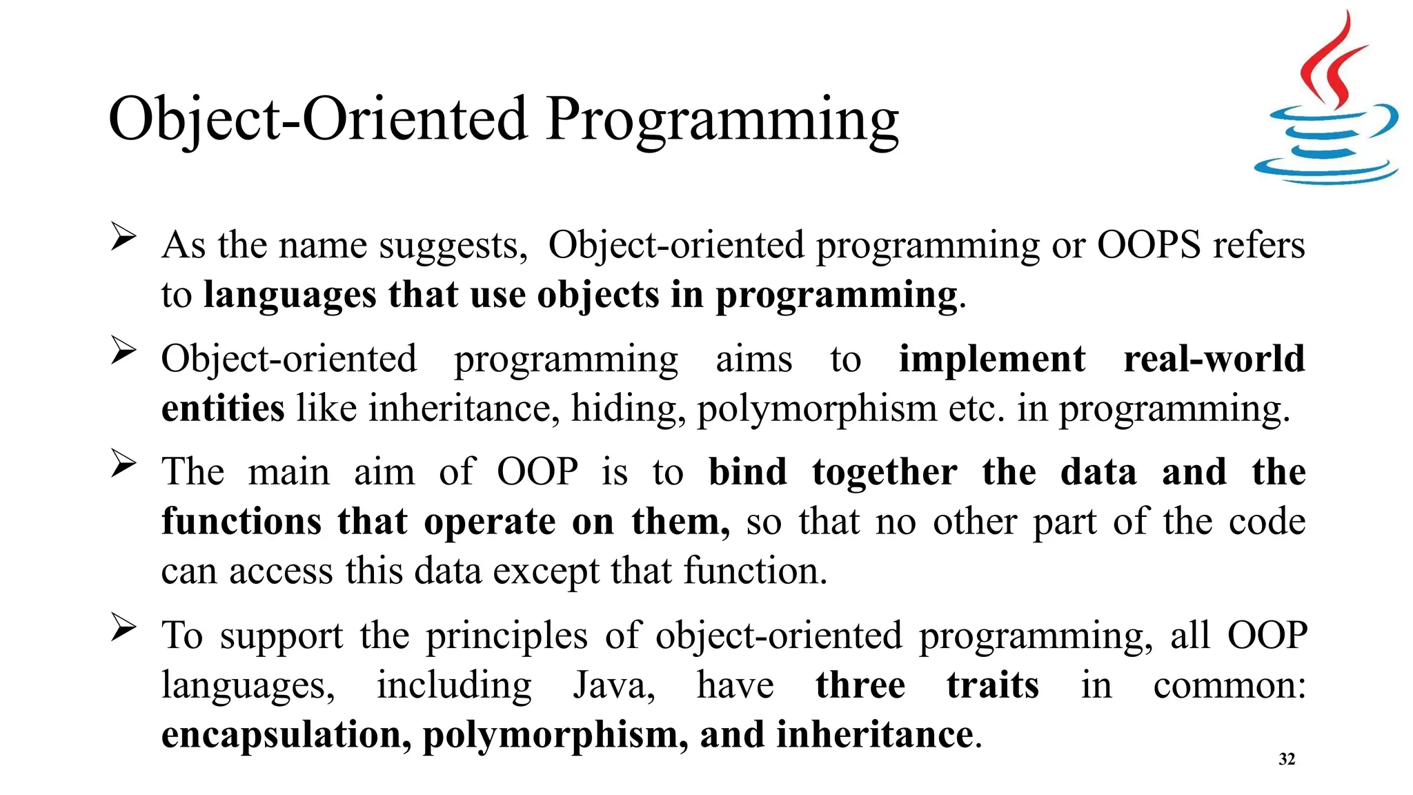 Object-Oriented Programming 32  As the name suggests, Object-oriented programming or OOPS refers to languages that use objects in programming.  Object-oriented programming aims to implement real-world entities like inheritance, hiding, polymorphism etc. in programming.  The main aim of OOP is to bind together the data and the functions that operate on them, so that no other part of the code can access this data except that function.  To support the principles of object-oriented programming, all OOP languages, including Java, have three traits in common: encapsulation, polymorphism, and inheritance. 