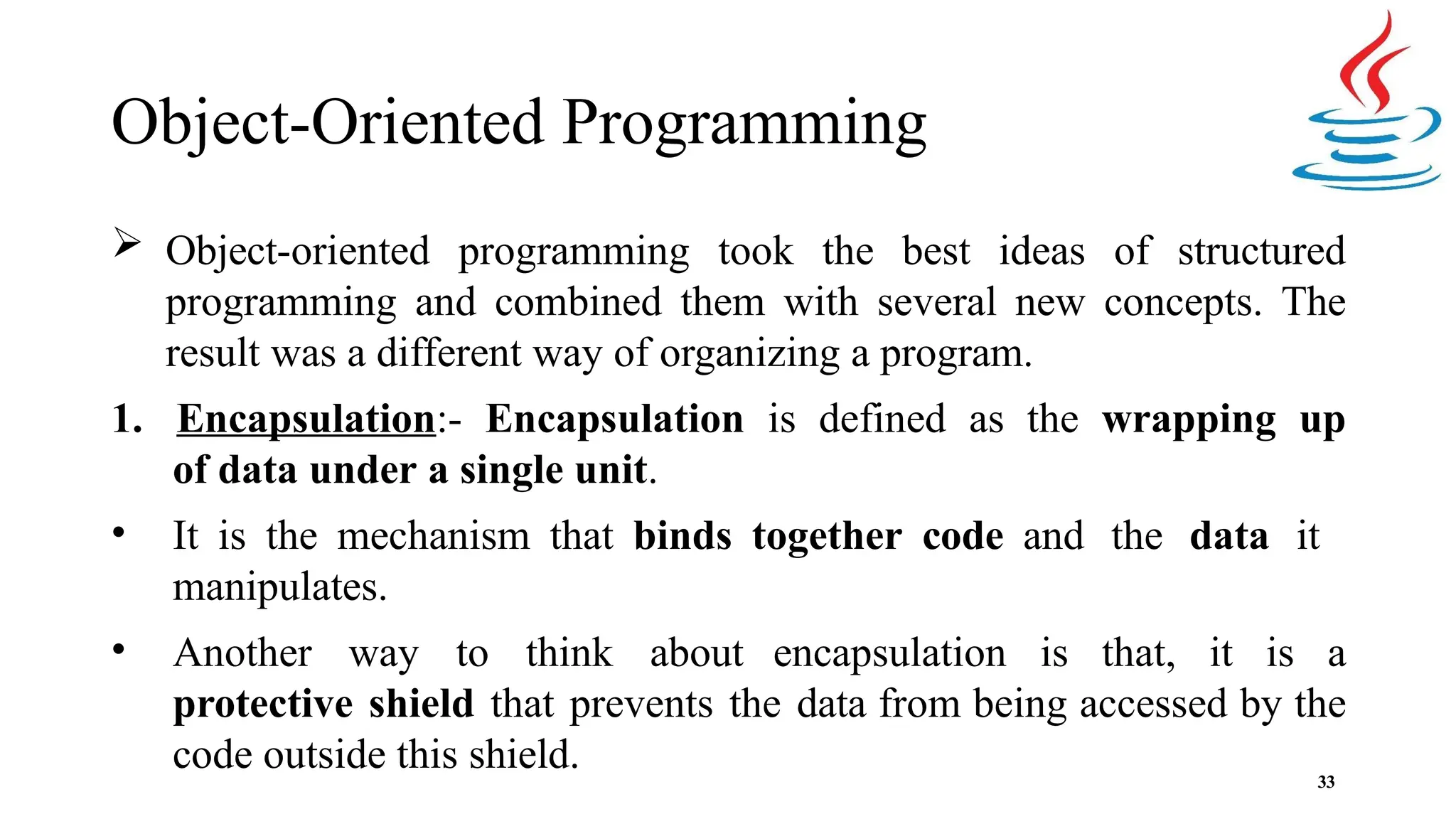 Object-Oriented Programming 33  Object-oriented programming took the best ideas of structured programming and combined them with several new concepts. The result was a different way of organizing a program. 1. Encapsulation:- Encapsulation is defined as the wrapping up of data under a single unit. • It is the mechanism that binds together code and the data it manipulates. • Another way to think about encapsulation is that, it is a protective shield that prevents the data from being accessed by the code outside this shield. 