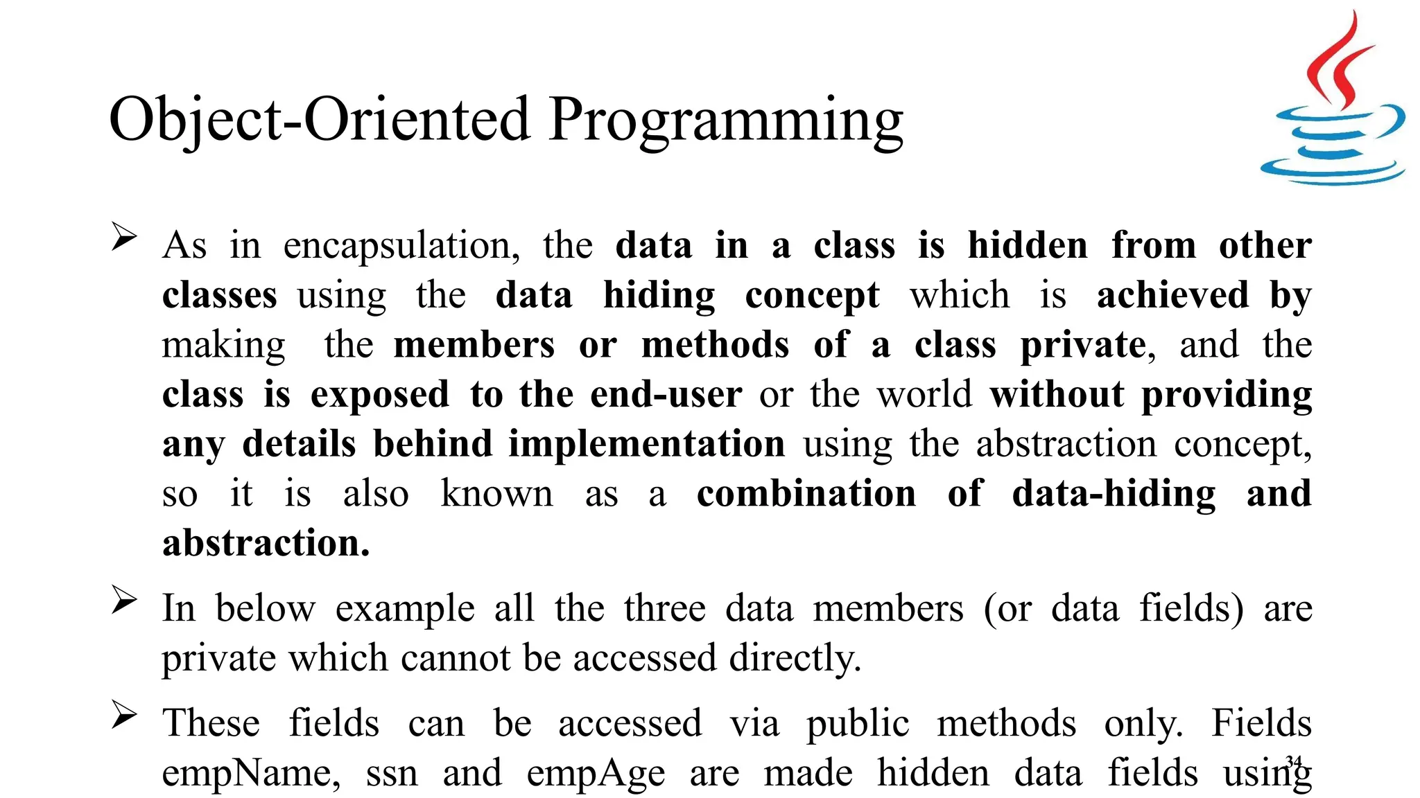 Object-Oriented Programming 34  As in encapsulation, the data in a class is hidden from other classes using the data hiding concept which is achieved by making the members or methods of a class private, and the class is exposed to the end-user or the world without providing any details behind implementation using the abstraction concept, so it is also known as a combination of data-hiding and abstraction.  In below example all the three data members (or data fields) are private which cannot be accessed directly.  These fields can be accessed via public methods only. Fields empName, ssn and empAge are made hidden data fields using 
