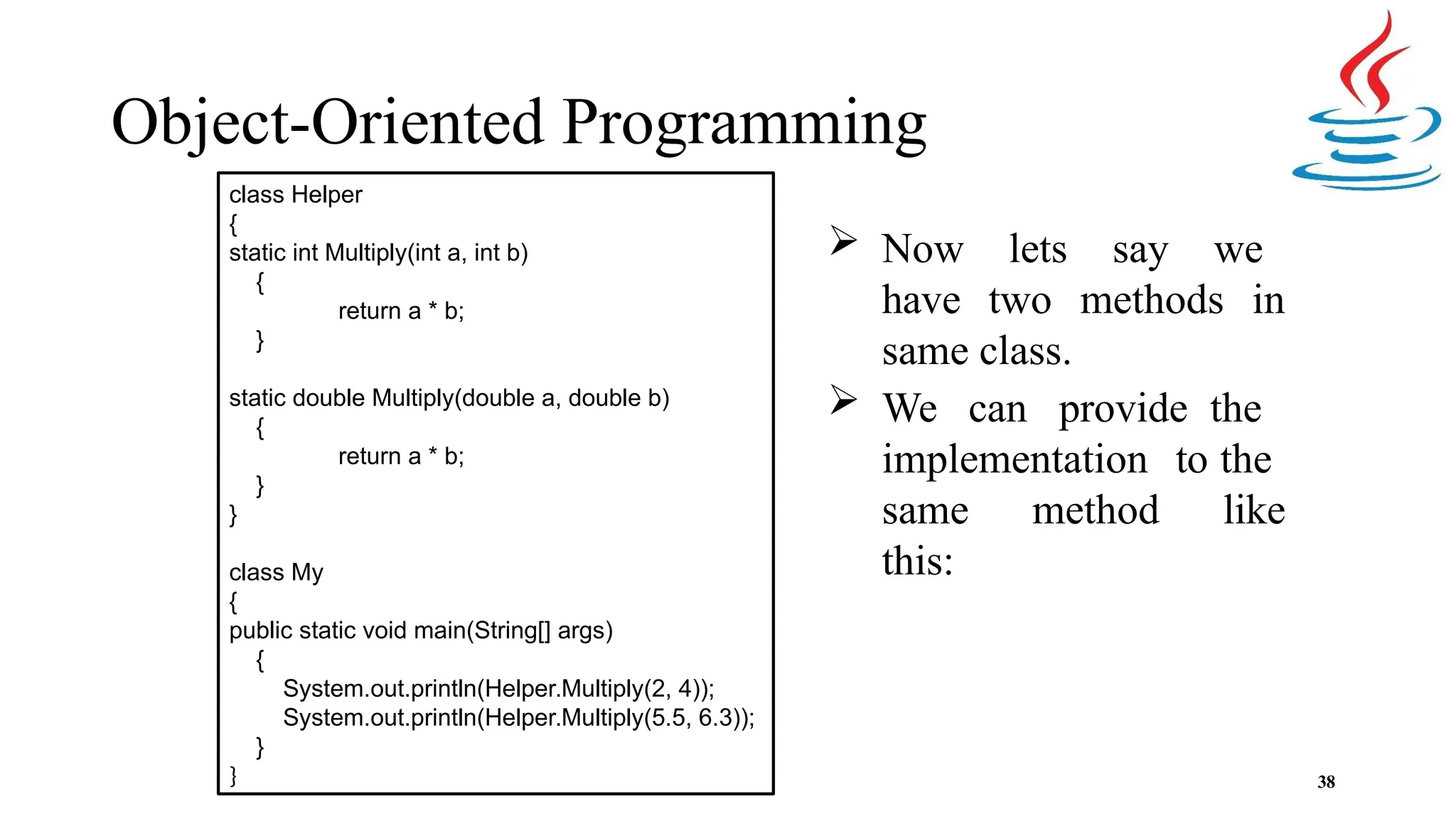 Object-Oriented Programming  Now lets say we have two methods in same class.  We can provide the implementation to the same method like this: 38 class Helper { static int Multiply(int a, int b) { return a * b; } static double Multiply(double a, double b) { return a * b; } } class My { public static void main(String[] args) { System.out.println(Helper.Multiply(2, 4)); System.out.println(Helper.Multiply(5.5, 6.3)); } } 