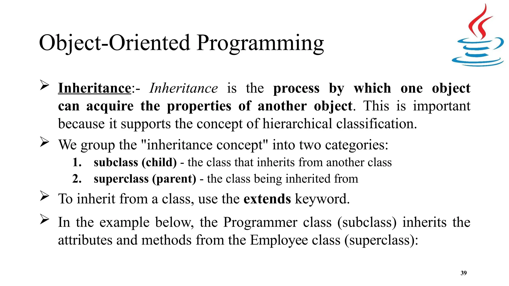 Object-Oriented Programming 39  Inheritance:- Inheritance is the process by which one object can acquire the properties of another object. This is important because it supports the concept of hierarchical classification.  We group the "inheritance concept" into two categories: 1. subclass (child) - the class that inherits from another class 2. superclass (parent) - the class being inherited from  To inherit from a class, use the extends keyword.  In the example below, the Programmer class (subclass) inherits the attributes and methods from the Employee class (superclass): 