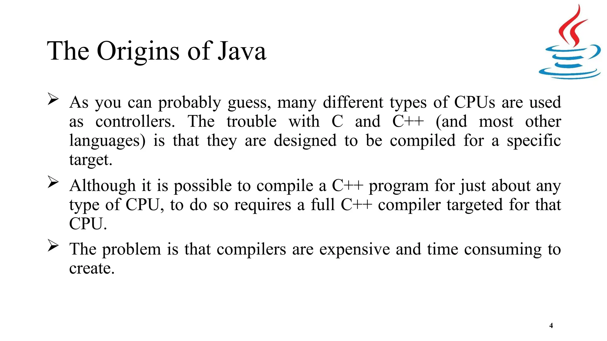 The Origins of Java 4  As you can probably guess, many different types of CPUs are used as controllers. The trouble with C and C++ (and most other languages) is that they are designed to be compiled for a specific target.  Although it is possible to compile a C++ program for just about any type of CPU, to do so requires a full C++ compiler targeted for that CPU.  The problem is that compilers are expensive and time consuming to create. 