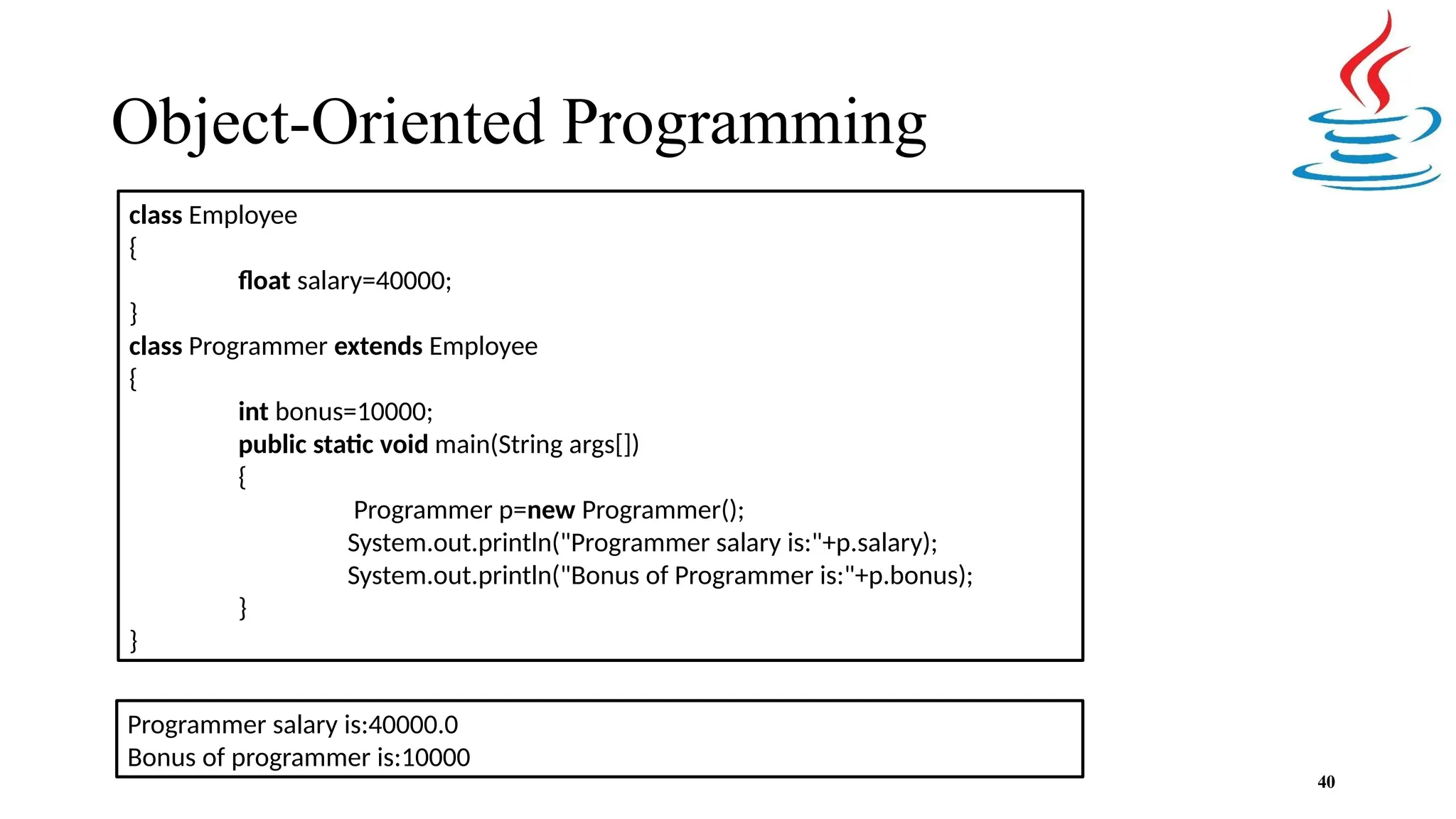 Object-Oriented Programming 40 class Employee { float salary=40000; } class Programmer extends Employee { int bonus=10000; public static void main(String args[]) { Programmer p=new Programmer(); System.out.println("Programmer salary is:"+p.salary); System.out.println("Bonus of Programmer is:"+p.bonus); } } Programmer salary is:40000.0 Bonus of programmer is:10000 